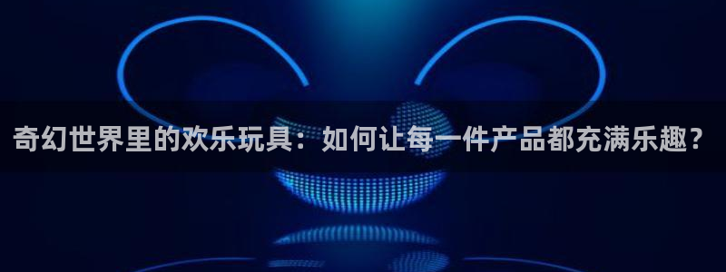 pg门徒娱乐平台下载入口：奇幻世界里的欢乐玩具：如何让每一件产品都充满乐趣？